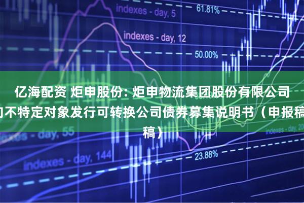 亿海配资 炬申股份: 炬申物流集团股份有限公司向不特定对象发行可转换公司债券募集说明书（申报稿）