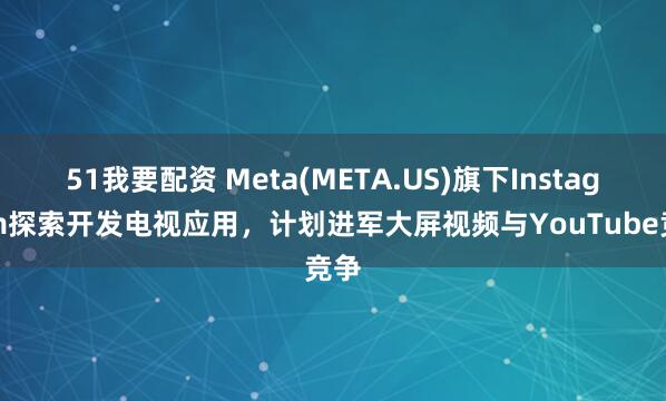 51我要配资 Meta(META.US)旗下Instagram探索开发电视应用，计划进军大屏视频与YouTube竞争