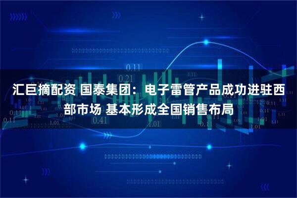 汇巨摘配资 国泰集团：电子雷管产品成功进驻西部市场 基本形成全国销售布局