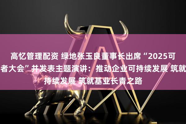 高忆管理配资 绿地张玉良董事长出席“2025可持续全球领导者大会”并发表主题演讲：推动企业可持续发展 筑就基业长青之路