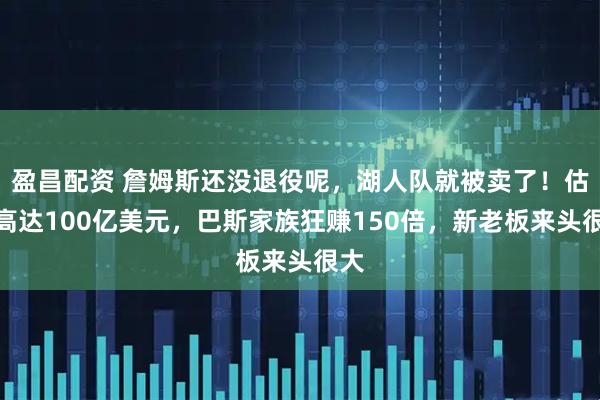 盈昌配资 詹姆斯还没退役呢，湖人队就被卖了！估值高达100亿美元，巴斯家族狂赚150倍，新老板来头很大