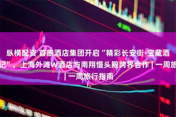 纵横配资 首旅酒店集团开启“精彩长安街·宝藏酒店奇遇记”，上海外滩W酒店与南翔馒头殿跨界合作 | 一周旅行指南