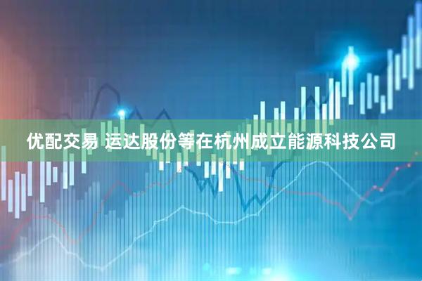 优配交易 运达股份等在杭州成立能源科技公司