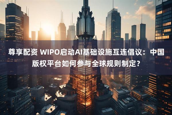 尊享配资 WIPO启动AI基础设施互连倡议：中国版权平台如何参与全球规则制定？