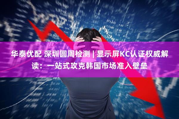 华泰优配 深圳圆周检测 | 显示屏KC认证权威解读：一站式攻克韩国市场准入壁垒