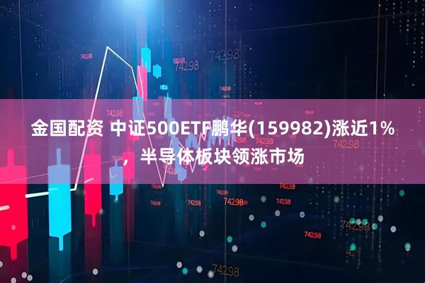 金国配资 中证500ETF鹏华(159982)涨近1%，半导体板块领涨市场