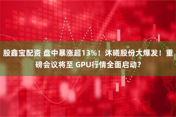 股鑫宝配资 盘中暴涨超13%！沐曦股份大爆发！重磅会议将至 GPU行情全面启动？